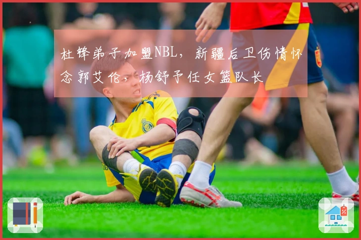 杜锋弟子加盟NBL，新疆后卫伤情怀念郭艾伦，杨舒予任女篮队长