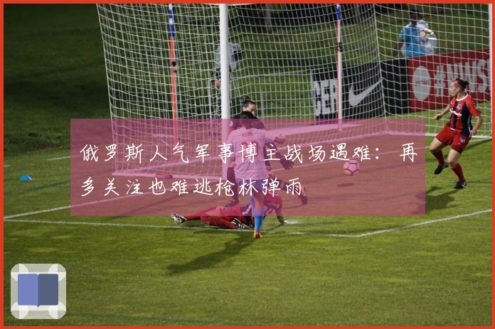 俄罗斯人气军事博主战场遇难：再多关注也难逃枪林弹雨