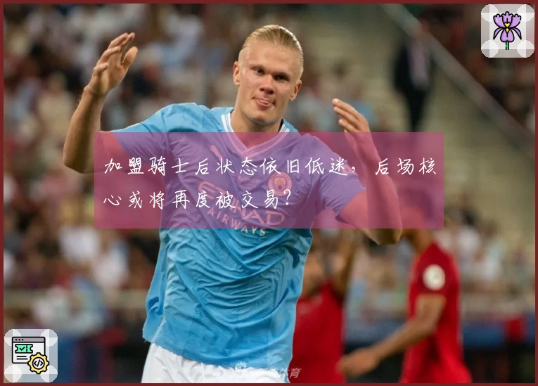 加盟骑士后状态依旧低迷，后场核心或将再度被交易？