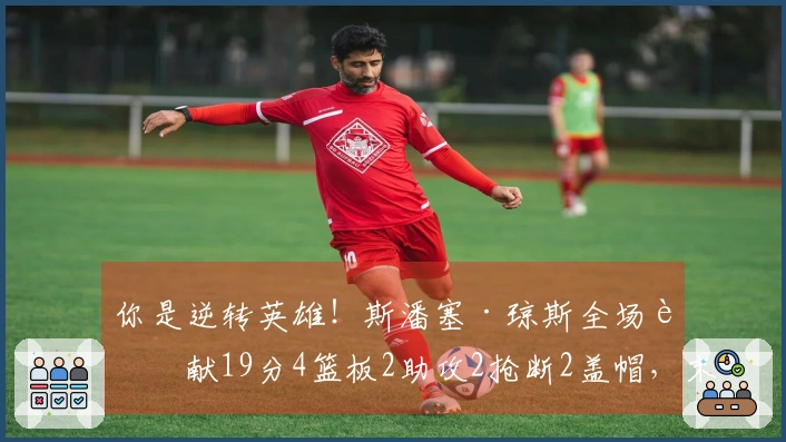 你是逆转英雄！斯潘塞·琼斯全场贡献19分4篮板2助攻2抢断2盖帽，末节独砍12分！