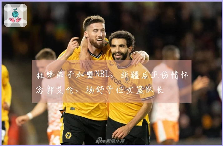 杜锋弟子加盟NBL，新疆后卫伤情怀念郭艾伦，杨舒予任女篮队长