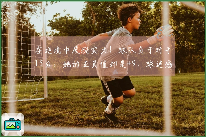 在逆境中展现实力！球队负于对手15分，她的正负值却是+9，球迷感叹：唯她能抗衡欧美强队