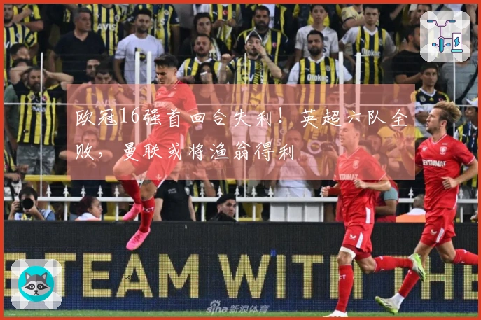 欧冠16强首回合失利！英超六队全败，曼联或将渔翁得利