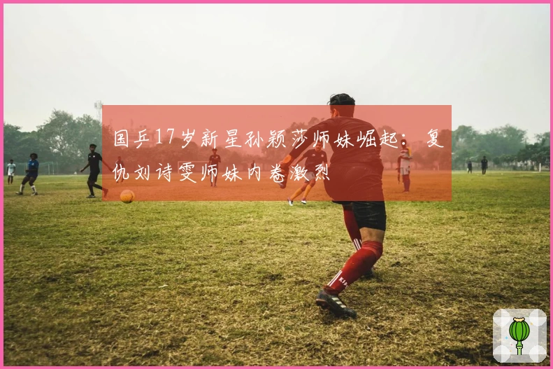国乒17岁新星孙颖莎师妹崛起：复仇刘诗雯师妹内卷激烈