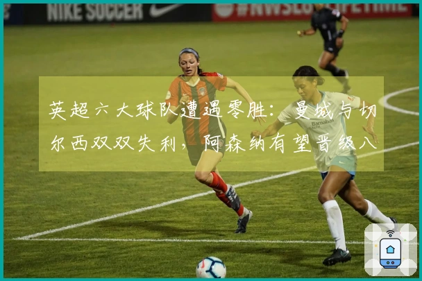 英超六大球队遭遇零胜：曼城与切尔西双双失利，阿森纳有望晋级八强