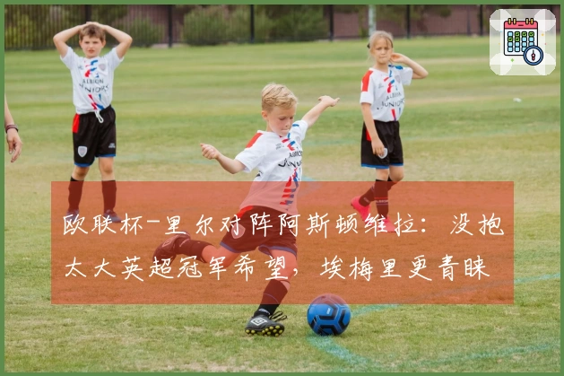 欧联杯-里尔对阵阿斯顿维拉：没抱太大英超冠军希望，埃梅里更青睐此舞台