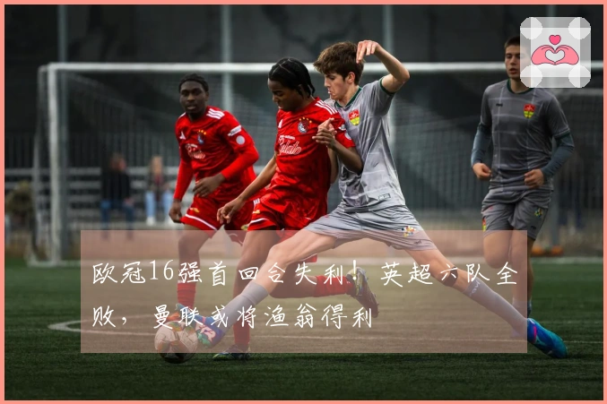 欧冠16强首回合失利！英超六队全败，曼联或将渔翁得利