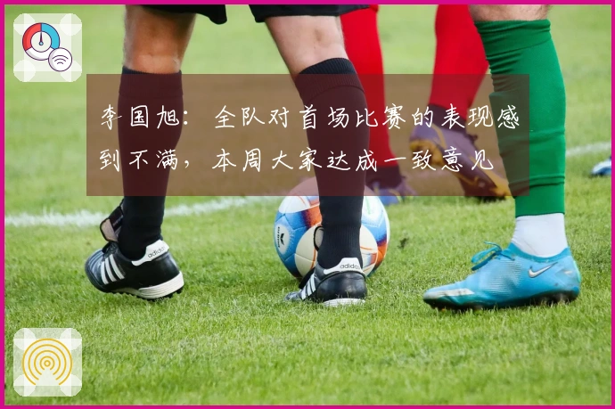 李国旭：全队对首场比赛的表现感到不满，本周大家达成一致意见
