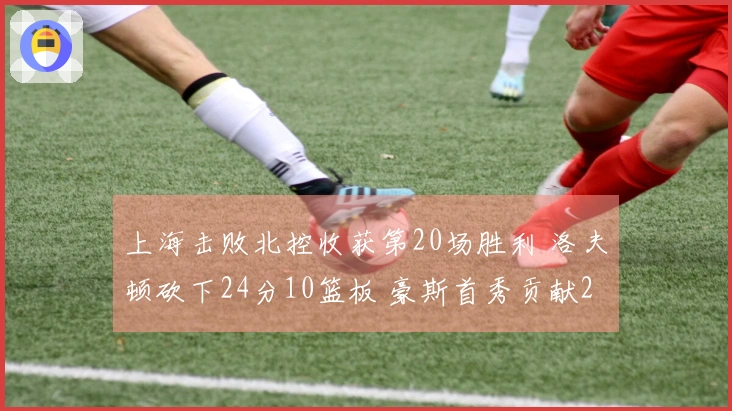 上海击败北控收获第20场胜利 洛夫顿砍下24分10篮板 豪斯首秀贡献21分6助攻6篮板5抢断