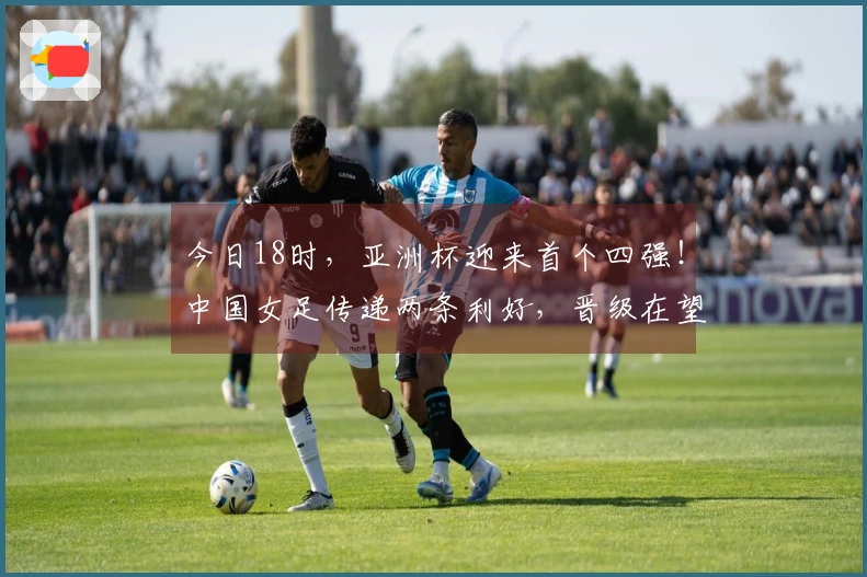 今日18时，亚洲杯迎来首个四强！中国女足传递两条利好，晋级在望