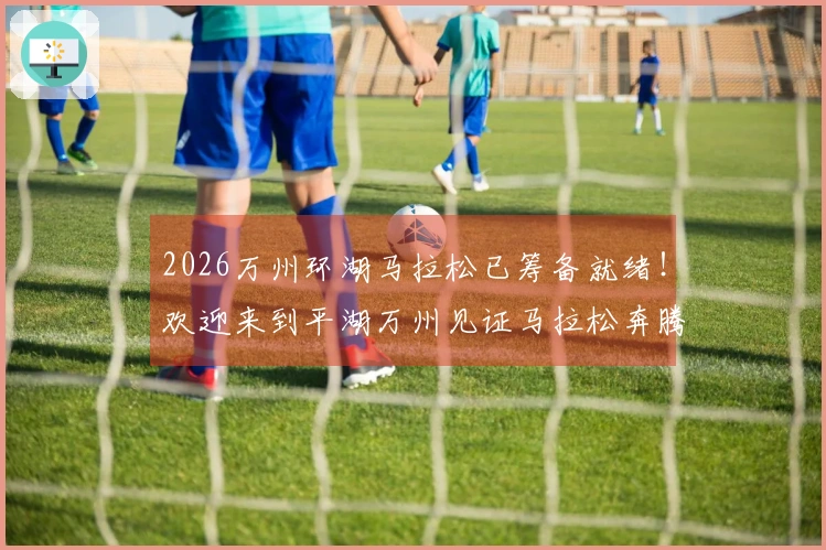 2026万州环湖马拉松已筹备就绪！欢迎来到平湖万州见证马拉松奔腾盛景