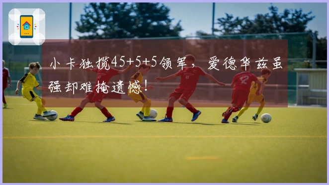 小卡独揽45+5+5领军，爱德华兹虽强却难掩遗憾！