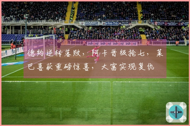 德约逆转落败，阿卡晋级抢七，莱巴喜获重磅惊喜，大富实现复仇