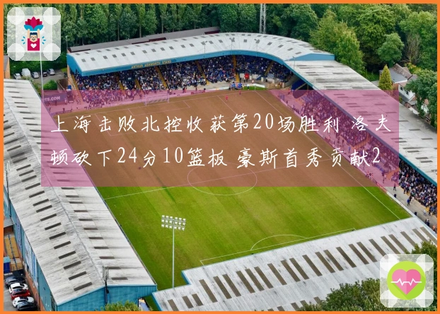 上海击败北控收获第20场胜利 洛夫顿砍下24分10篮板 豪斯首秀贡献21分6助攻6篮板5抢断