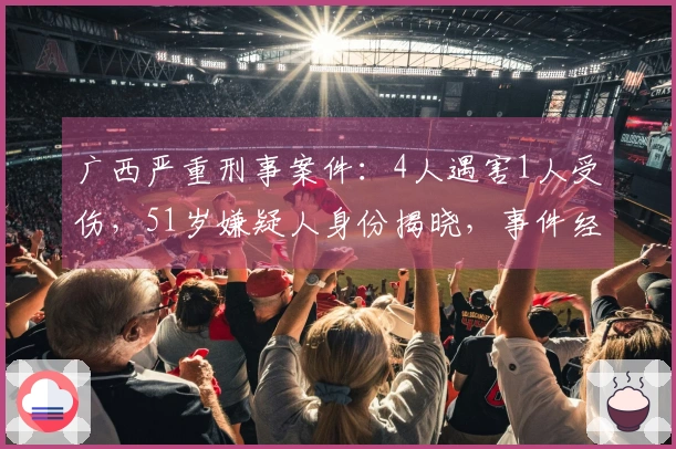 广西严重刑事案件：4人遇害1人受伤，51岁嫌疑人身份揭晓，事件经过与真相揭秘