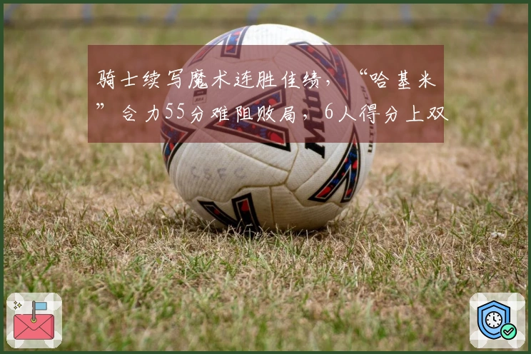 骑士续写魔术连胜佳绩，“哈基米”合力55分难阻败局，6人得分上双显短板