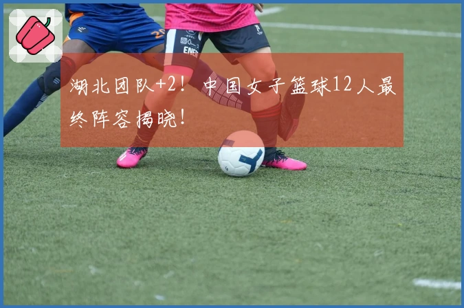 湖北团队+2！中国女子篮球12人最终阵容揭晓！