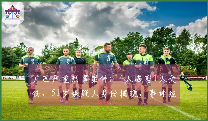 广西严重刑事案件：4人遇害1人受伤，51岁嫌疑人身份揭晓，事件经过与真相揭秘