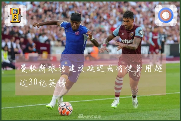 曼联新球场建设延迟或将使费用超过30亿英镑