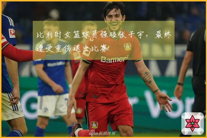 比利时女篮球员强碰张子宇，最终遭受重伤退出比赛