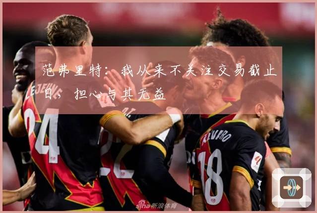 范弗里特：我从来不关注交易截止日，担心与其无益