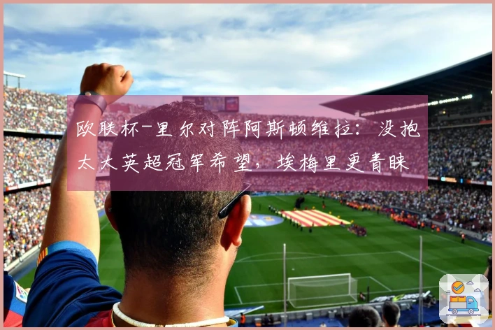 欧联杯-里尔对阵阿斯顿维拉：没抱太大英超冠军希望，埃梅里更青睐此舞台