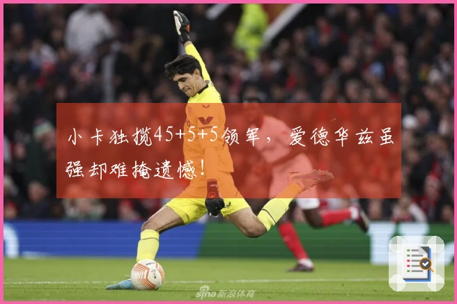 小卡独揽45+5+5领军，爱德华兹虽强却难掩遗憾！