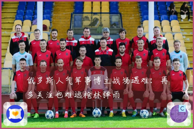 俄罗斯人气军事博主战场遇难：再多关注也难逃枪林弹雨