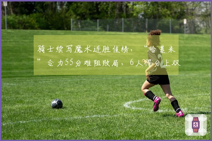 骑士续写魔术连胜佳绩，“哈基米”合力55分难阻败局，6人得分上双显短板