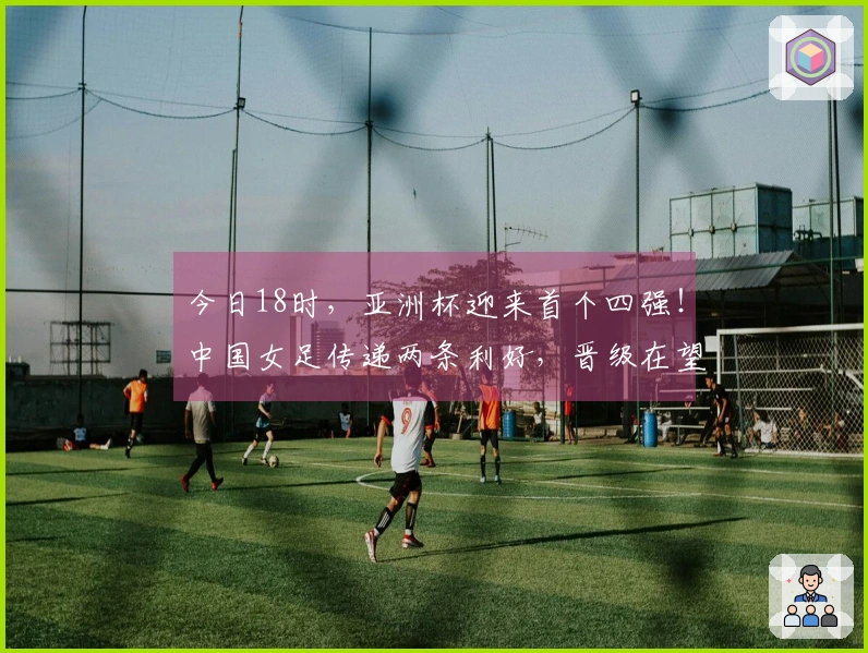 今日18时，亚洲杯迎来首个四强！中国女足传递两条利好，晋级在望