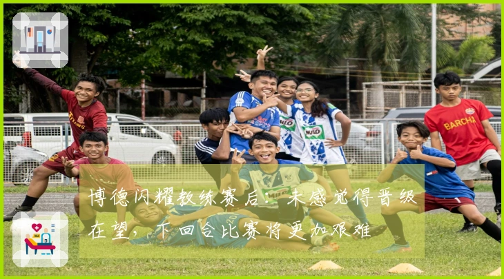 博德闪耀教练赛后：未感觉得晋级在望，下回合比赛将更加艰难