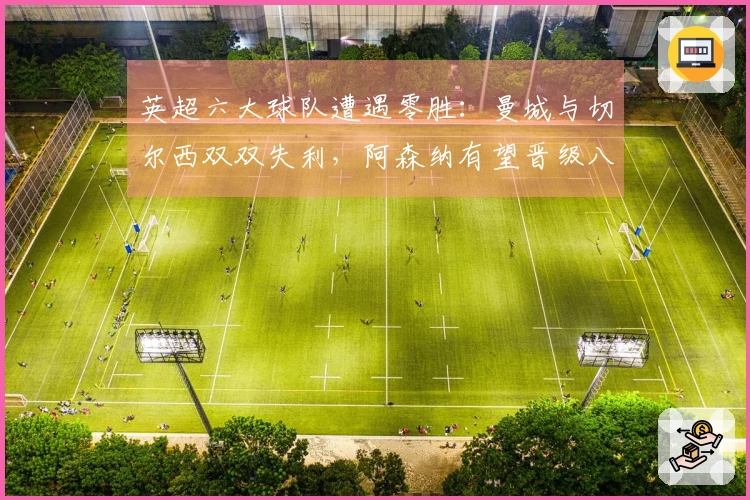 英超六大球队遭遇零胜：曼城与切尔西双双失利，阿森纳有望晋级八强