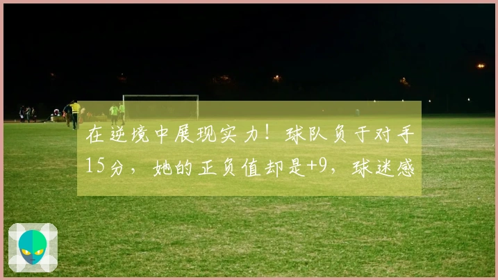 在逆境中展现实力！球队负于对手15分，她的正负值却是+9，球迷感叹：唯她能抗衡欧美强队